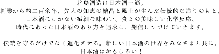 北島酒造は日本酒一筋。創業から約二百余年、先人の知恵の結晶と風土が生んだ伝統的な造りのもと、
日本酒にしかない繊細な味わい、食との美味しい化学反応、時代にあった日本酒のあり方を追求し、発信しつづけていきます。伝統を守るだけでなく進化させる。新しい日本酒の世界をみなさまと共に。日本酒はおもしろい！