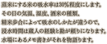 蒸米にする米の吸水率は30％程度にします。その日の気温、湿度、酒米の種類、精米歩合によって吸水のしかたが違うので、浸水時間は蔵人の経験と勘が頼りになります。水場にあるのメモ書きがそれを物語ります。