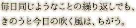 毎日同じようなことの繰り返しでも、きのうと今日の吹く風は、ちがう。