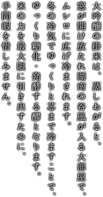 大吟醸の掛米は、蒸しあがると、窓が開け放たれ湖南の谷風が入る大部屋で、ムシロに広げ冷まされます。冬の冷気でゆっくりと芯まで冷ますことで、ゆっくり糖化・発酵する醪となります。米の力を最大限に引き出すために、手間暇を惜しみません。