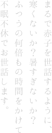 まるで赤子を世話するように、寒くないか？暑すぎないか？ふつうの何倍もの時間をかけて不眠不休でお世話します。